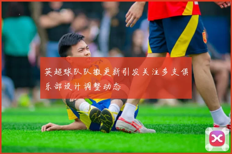 英超球队队徽更新引发关注多支俱乐部设计调整动态