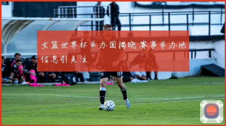 女篮世界杯举办国揭晓 赛事举办地信息引关注