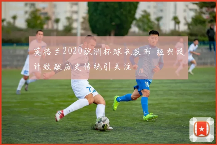 英格兰2020欧洲杯球衣发布 经典设计致敬历史传统引关注