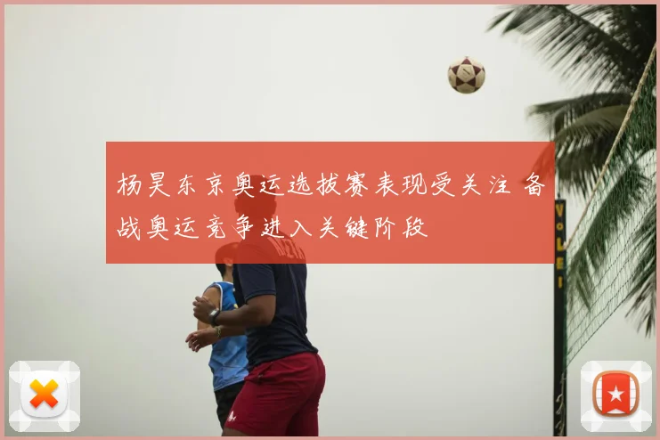 杨昊东京奥运选拔赛表现受关注 备战奥运竞争进入关键阶段