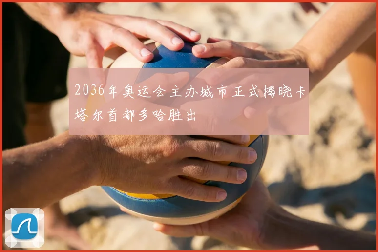 2036年奥运会主办城市正式揭晓卡塔尔首都多哈胜出