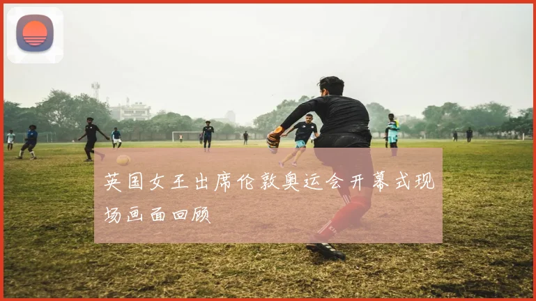 英国女王出席伦敦奥运会开幕式现场画面回顾