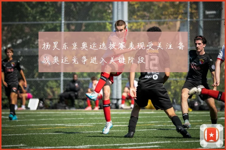 杨昊东京奥运选拔赛表现受关注 备战奥运竞争进入关键阶段