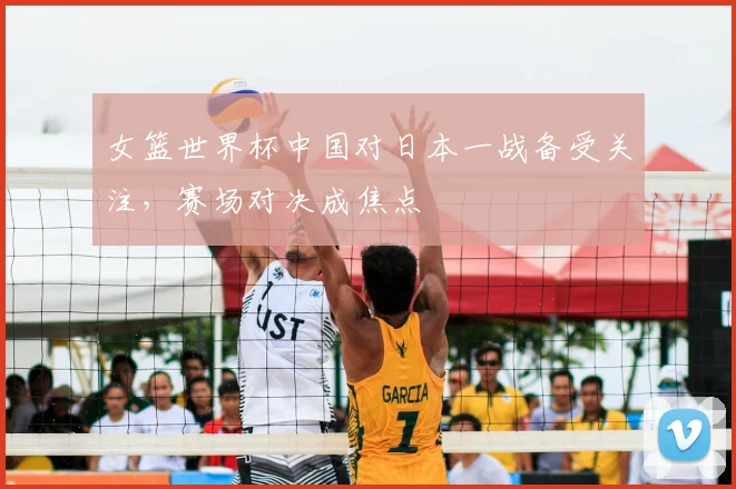女篮世界杯中国对日本一战备受关注,赛场对决成焦点